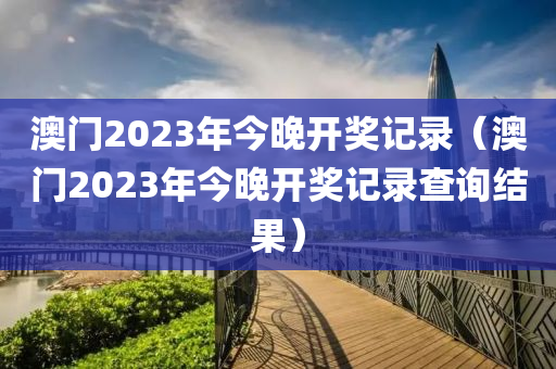 澳门2023年今晚开奖记录（澳门2023年今晚开奖记录查询结果）