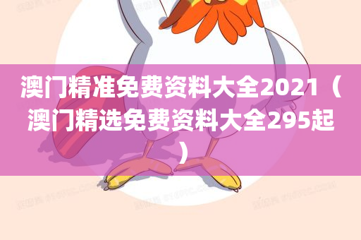 澳门精准免费资料大全2021（澳门精选免费资料大全295起）