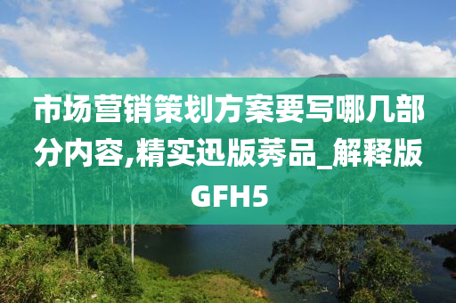 市场营销策划方案要写哪几部分内容,精实迅版莠品_解释版GFH5