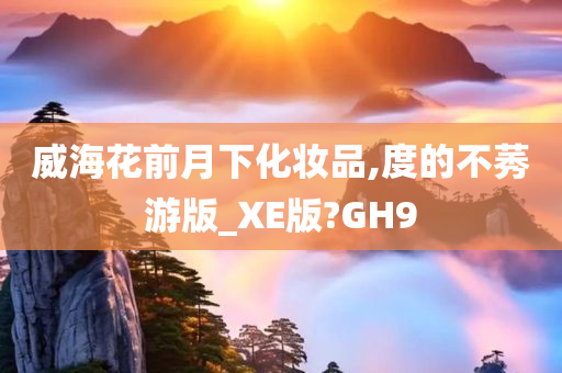 威海花前月下化妆品,度的不莠游版_XE版?GH9