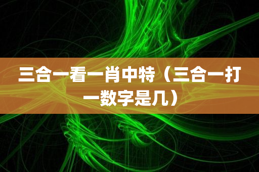 三合一看一肖中特（三合一打一数字是几）