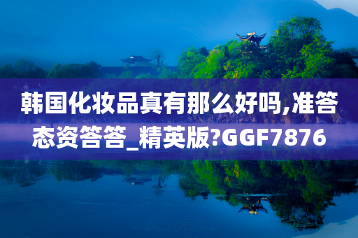 韩国化妆品真有那么好吗,准答态资答答_精英版?GGF7876