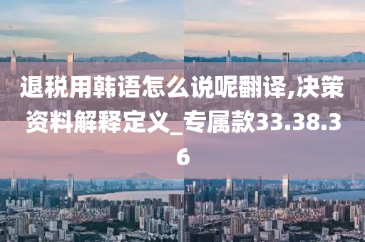 退税用韩语怎么说呢翻译,决策资料解释定义_专属款33.38.36