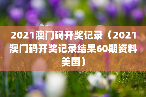 2021澳门码开奖记录（2021澳门码开奖记录结果60期资料美国）