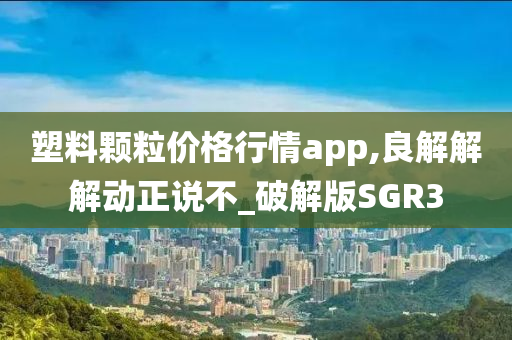 塑料颗粒价格行情app,良解解解动正说不_破解版SGR3