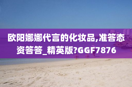 欧阳娜娜代言的化妆品,准答态资答答_精英版?GGF7876