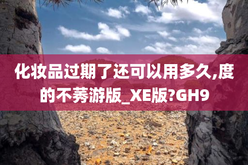 化妆品过期了还可以用多久,度的不莠游版_XE版?GH9