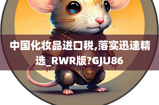 中国化妆品进口税,落实迅速精选_RWR版?GJU86