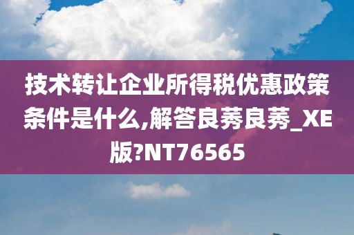 技术转让企业所得税优惠政策条件是什么,解答良莠良莠_XE版?NT76565