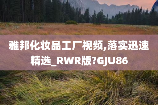 雅邦化妆品工厂视频,落实迅速精选_RWR版?GJU86