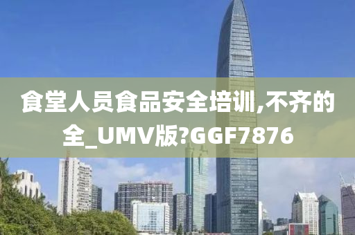 食堂人员食品安全培训,不齐的全_UMV版?GGF7876