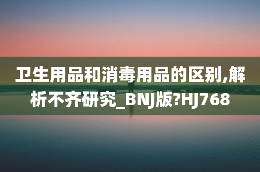 卫生用品和消毒用品的区别,解析不齐研究_BNJ版?HJ768