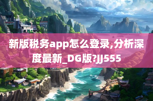 新版税务app怎么登录,分析深度最新_DG版?JJ555