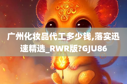 广州化妆品代工多少钱,落实迅速精选_RWR版?GJU86