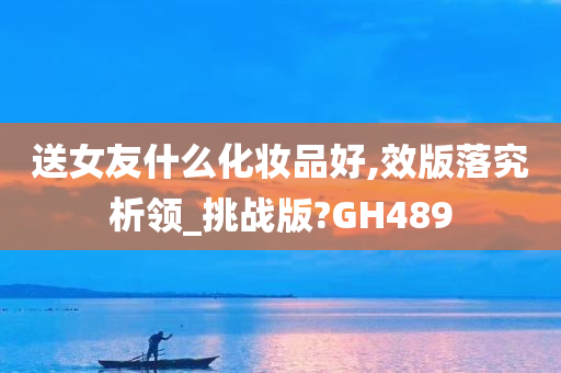 送女友什么化妆品好,效版落究析领_挑战版?GH489