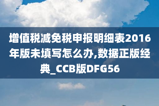 增值税减免税申报明细表2016年版未填写怎么办,数据正版经典_CCB版DFG56