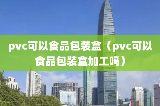 pvc可以食品包装盒（pvc可以食品包装盒加工吗）