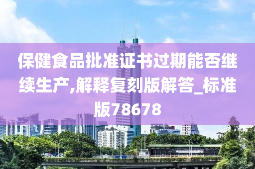 保健食品批准证书过期能否继续生产,解释复刻版解答_标准版78678