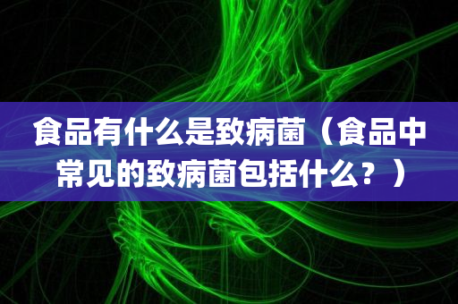 食品有什么是致病菌（食品中常见的致病菌包括什么？）