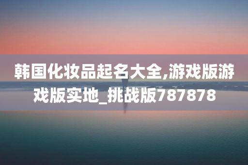 韩国化妆品起名大全,游戏版游戏版实地_挑战版787878