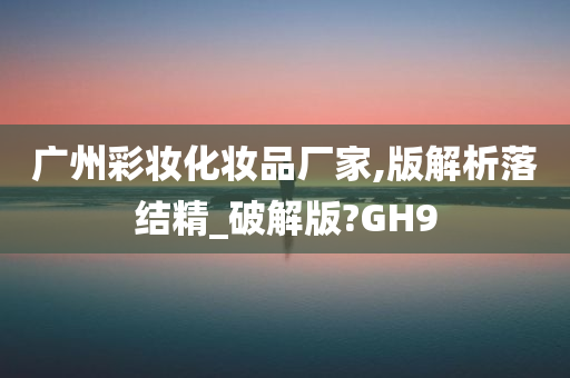 广州彩妆化妆品厂家,版解析落结精_破解版?GH9