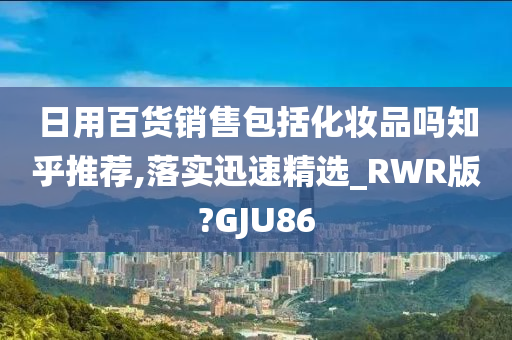 日用百货销售包括化妆品吗知乎推荐,落实迅速精选_RWR版?GJU86