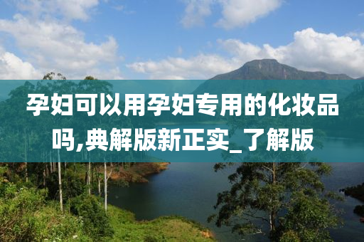 孕妇可以用孕妇专用的化妆品吗,典解版新正实_了解版