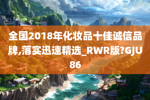 全国2018年化妆品十佳诚信品牌,落实迅速精选_RWR版?GJU86