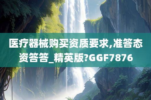 医疗器械购买资质要求,准答态资答答_精英版?GGF7876