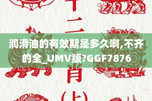 润滑油的有效期是多久啊,不齐的全_UMV版?GGF7876