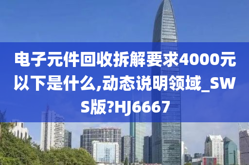 电子元件回收拆解要求4000元以下是什么,动态说明领域_SWS版?HJ6667