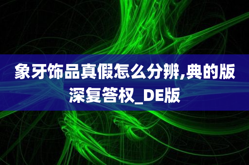 象牙饰品真假怎么分辨,典的版深复答权_DE版