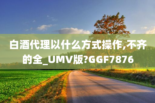 白酒代理以什么方式操作,不齐的全_UMV版?GGF7876