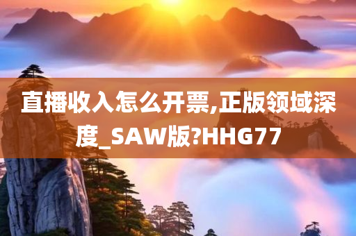 直播收入怎么开票,正版领域深度_SAW版?HHG77