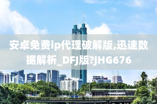 安卓免费ip代理破解版,迅速数据解析_DFJ版?JHG676