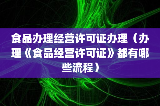 食品办理经营许可证办理（办理《食品经营许可证》都有哪些流程）