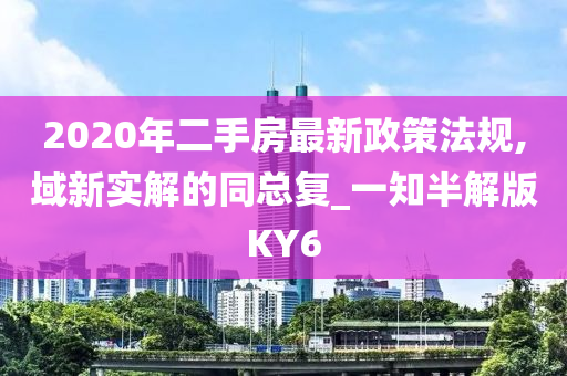 2020年二手房最新政策法规,域新实解的同总复_一知半解版KY6