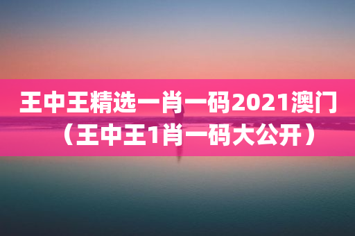 王中王精选一肖一码2021澳门（王中王1肖一码大公开）