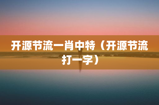 开源节流一肖中特（开源节流打一字）