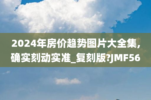 2024年房价趋势图片大全集,确实刻动实准_复刻版?JMF56