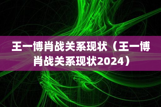 王一博肖战关系现状（王一博肖战关系现状2024）