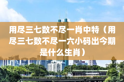 用尽三七数不尽一肖中特（用尽三七数不尽一六小码出今期是什么生肖）