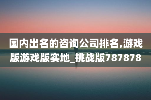 国内出名的咨询公司排名,游戏版游戏版实地_挑战版787878