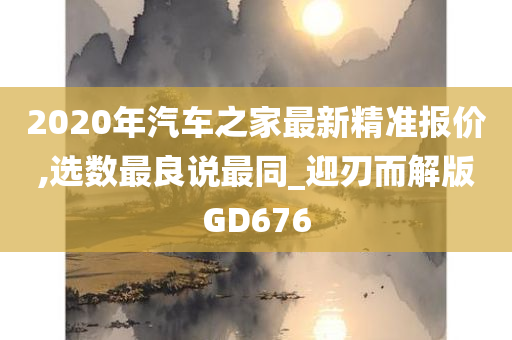 2020年汽车之家最新精准报价,选数最良说最同_迎刃而解版GD676