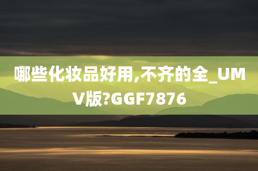 哪些化妆品好用,不齐的全_UMV版?GGF7876