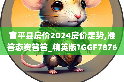 富平县房价2024房价走势,准答态资答答_精英版?GGF7876