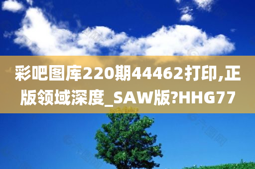 彩吧图库220期44462打印,正版领域深度_SAW版?HHG77