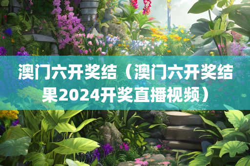 澳门六开奖结（澳门六开奖结果2024开奖直播视频）