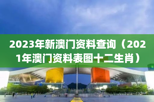 2023年新澳门资料查询（2021年澳门资料表图十二生肖）