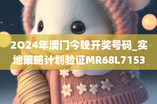 2O24年澳门今晚开奖号码_实地策略计划验证MR68L7153